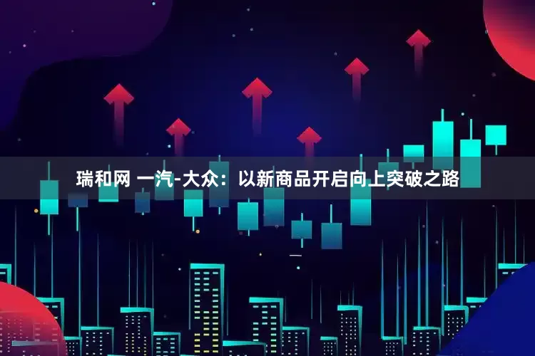 瑞和网 一汽-大众：以新商品开启向上突破之路