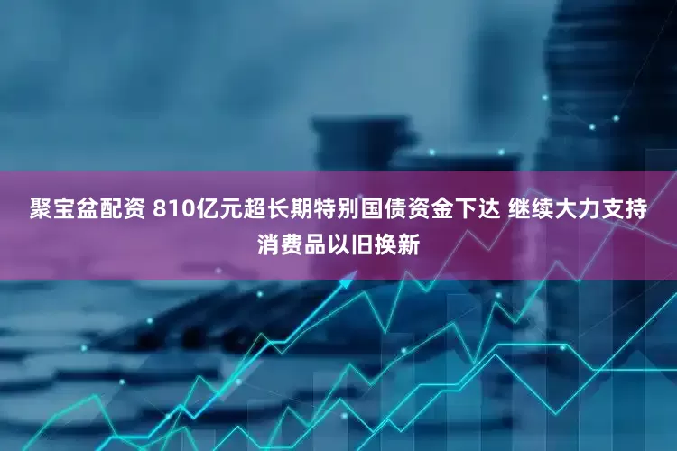 聚宝盆配资 810亿元超长期特别国债资金下达 继续大力支持消费品以旧换新