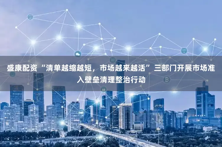 盛康配资 “清单越缩越短，市场越来越活” 三部门开展市场准入壁垒清理整治行动