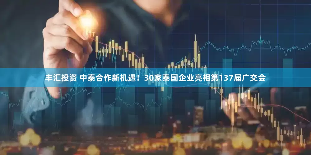 丰汇投资 中泰合作新机遇！30家泰国企业亮相第137届广交会