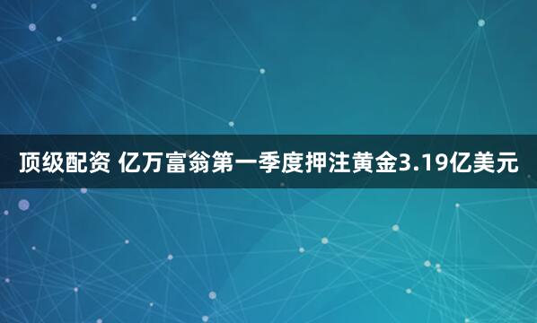 顶级配资 亿万富翁第一季度押注黄金3.19亿美元