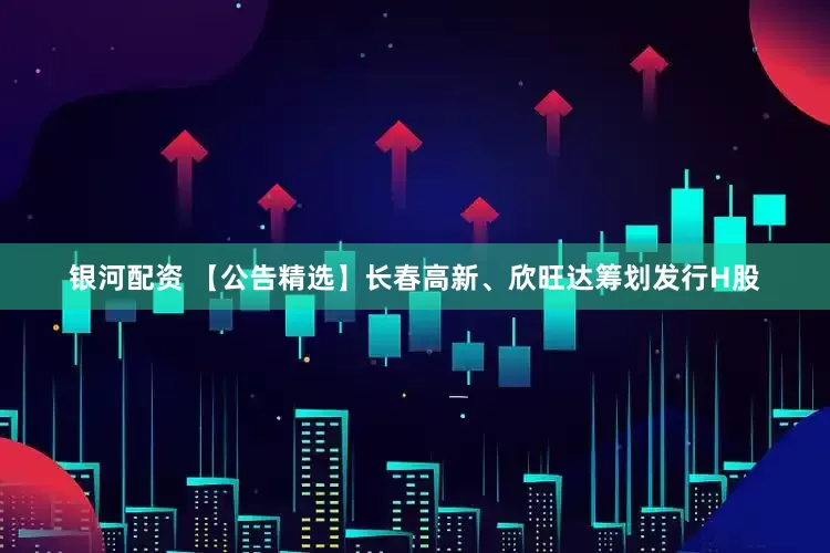 银河配资 【公告精选】长春高新、欣旺达筹划发行H股