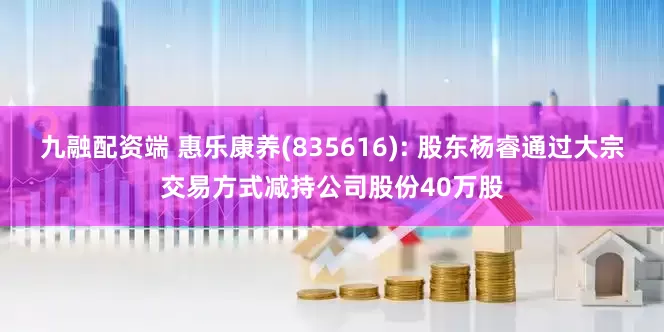 九融配资端 惠乐康养(835616): 股东杨睿通过大宗交易方式减持公司股份40万股