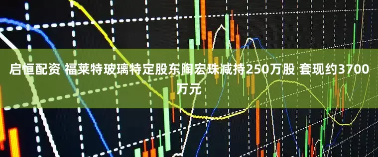 启恒配资 福莱特玻璃特定股东陶宏珠减持250万股 套现约3700万元