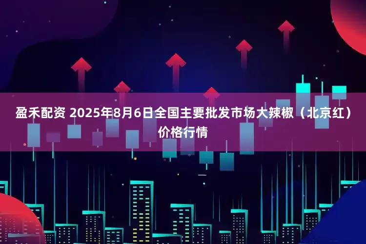 盈禾配资 2025年8月6日全国主要批发市场大辣椒（北京红）价格行情