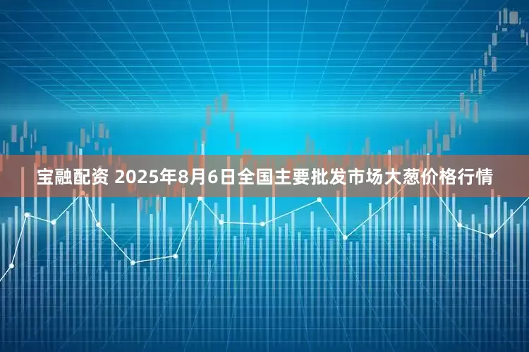 宝融配资 2025年8月6日全国主要批发市场大葱价格行情