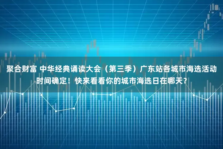 聚合财富 中华经典诵读大会(第三季)广东站各城市海选活动时间确定!快来看看你的城市海选日在哪天?