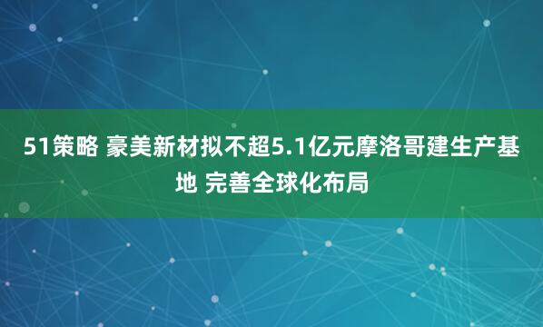 51策略 豪美新材拟不超5.1亿元摩洛哥建生产基地 完善全球化布局