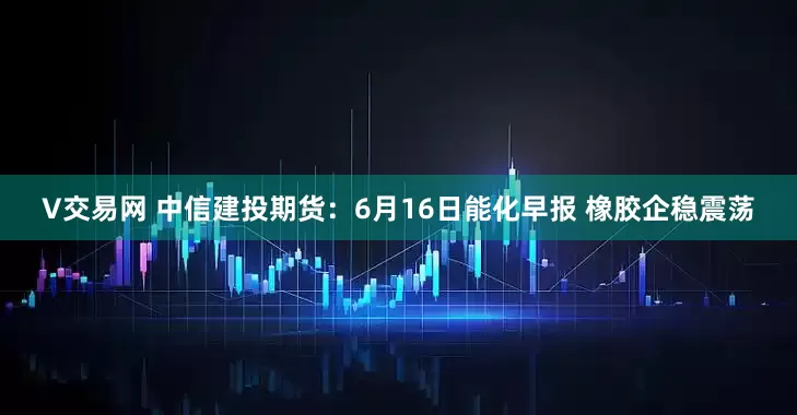 V交易网 中信建投期货：6月16日能化早报 橡胶企稳震荡