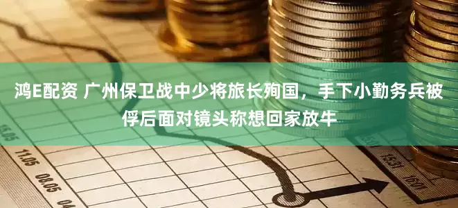 鸿E配资 广州保卫战中少将旅长殉国,手下小勤务兵被俘后面对镜头称想回家放牛